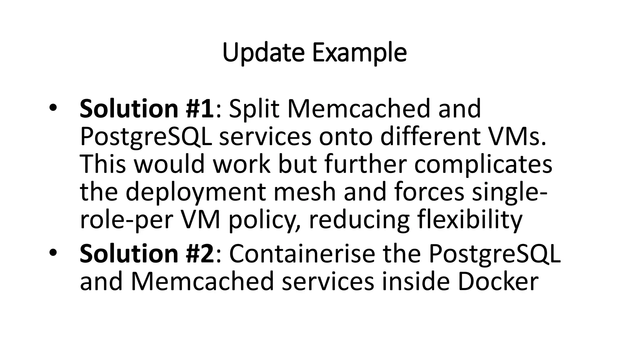 Update Example
• Solution #1: Split Memcached and
PostgreSQL services onto different VMs.
This would work but further complicates
the deployment mesh and forces single-
role-per VM policy, reducing flexibility
• Solution #2: Containerise the PostgreSQL
and Memcached services inside Docker
 