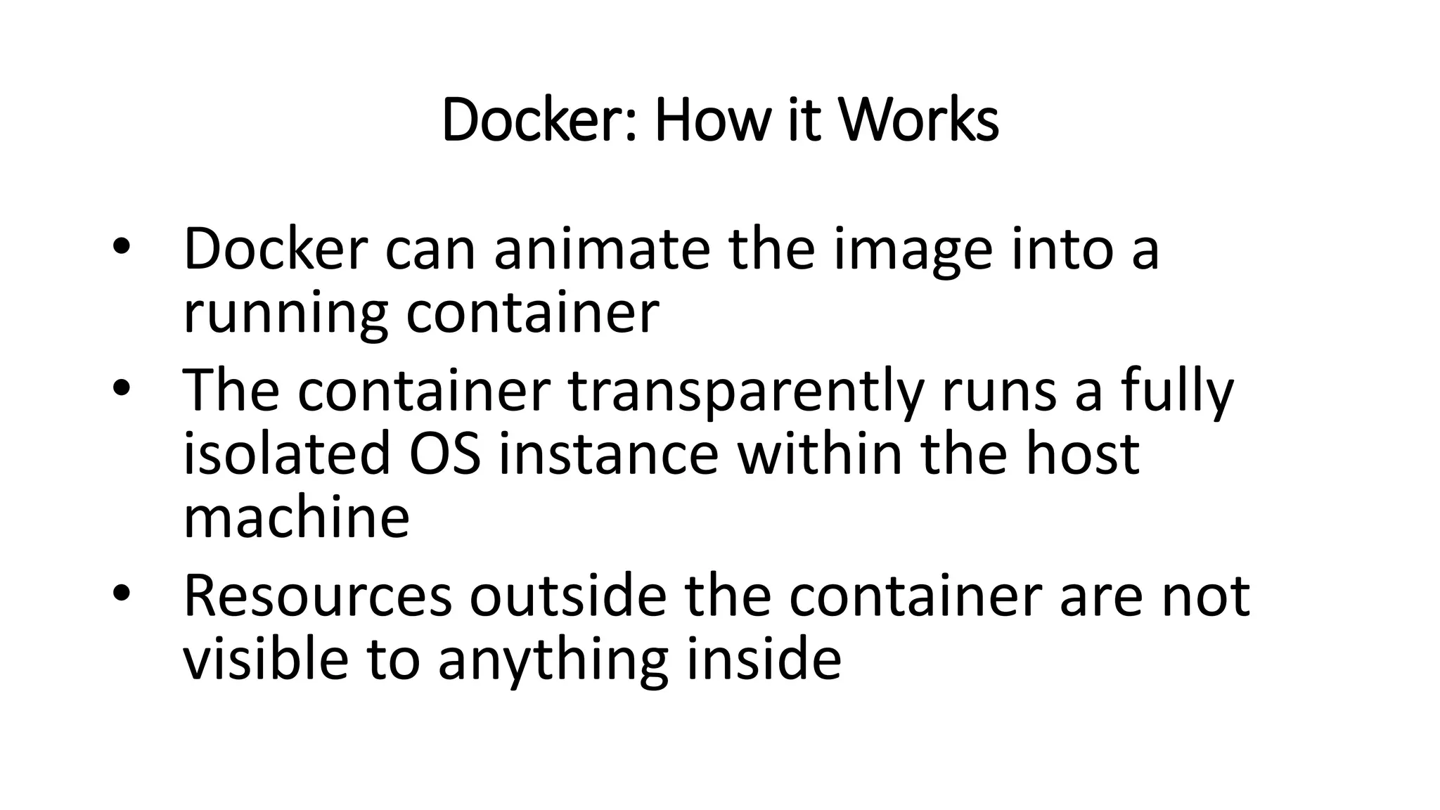 Docker: How it Works
• Docker can animate the image into a
running container
• The container transparently runs a fully
isolated OS instance within the host
machine
• Resources outside the container are not
visible to anything inside
 