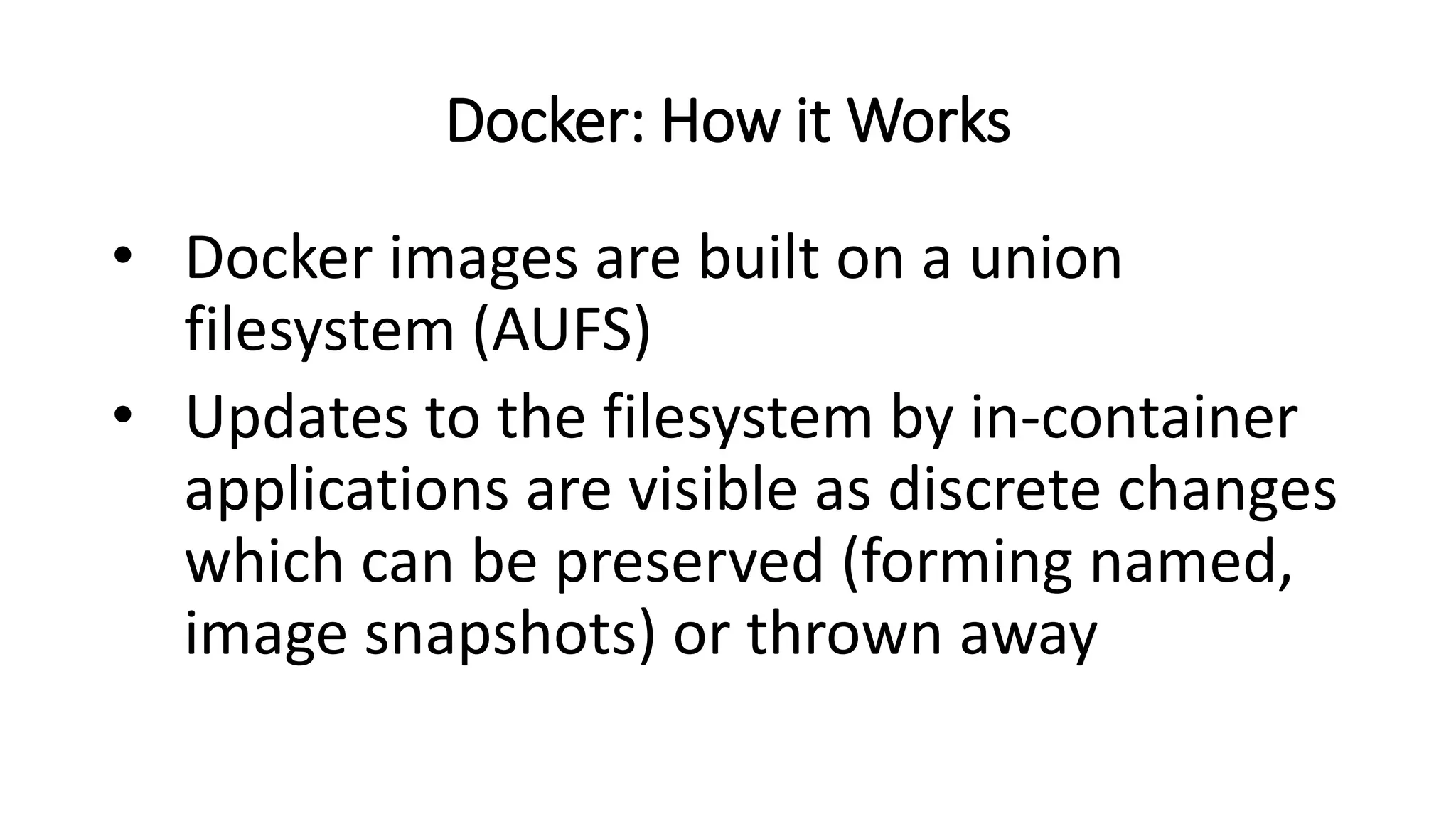 Docker: How it Works
• Docker images are built on a union
filesystem (AUFS)
• Updates to the filesystem by in-container
applications are visible as discrete changes
which can be preserved (forming named,
image snapshots) or thrown away
 