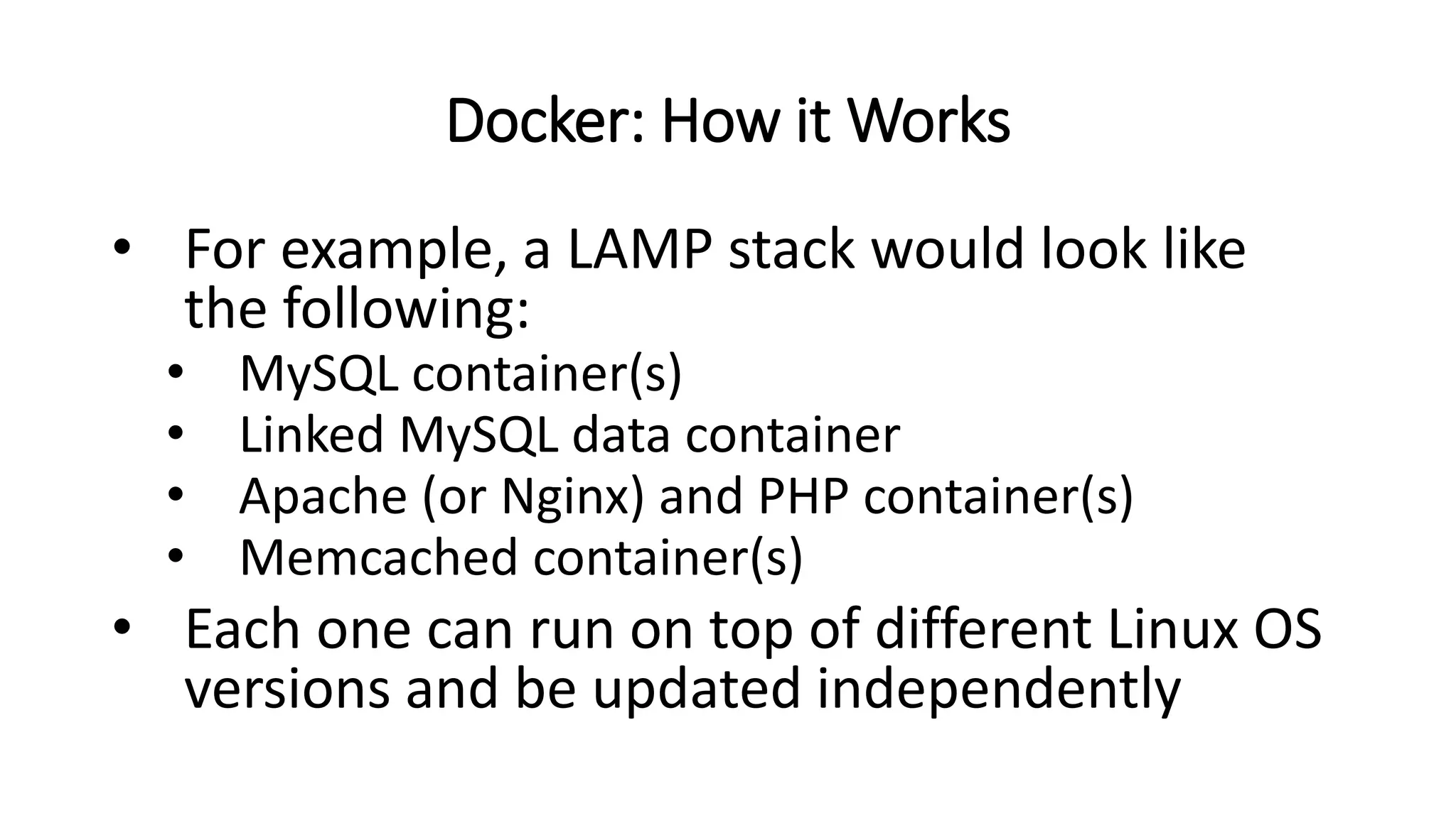 Docker: How it Works
• For example, a LAMP stack would look like
the following:
• MySQL container(s)
• Linked MySQL data container
• Apache (or Nginx) and PHP container(s)
• Memcached container(s)
• Each one can run on top of different Linux OS
versions and be updated independently
 