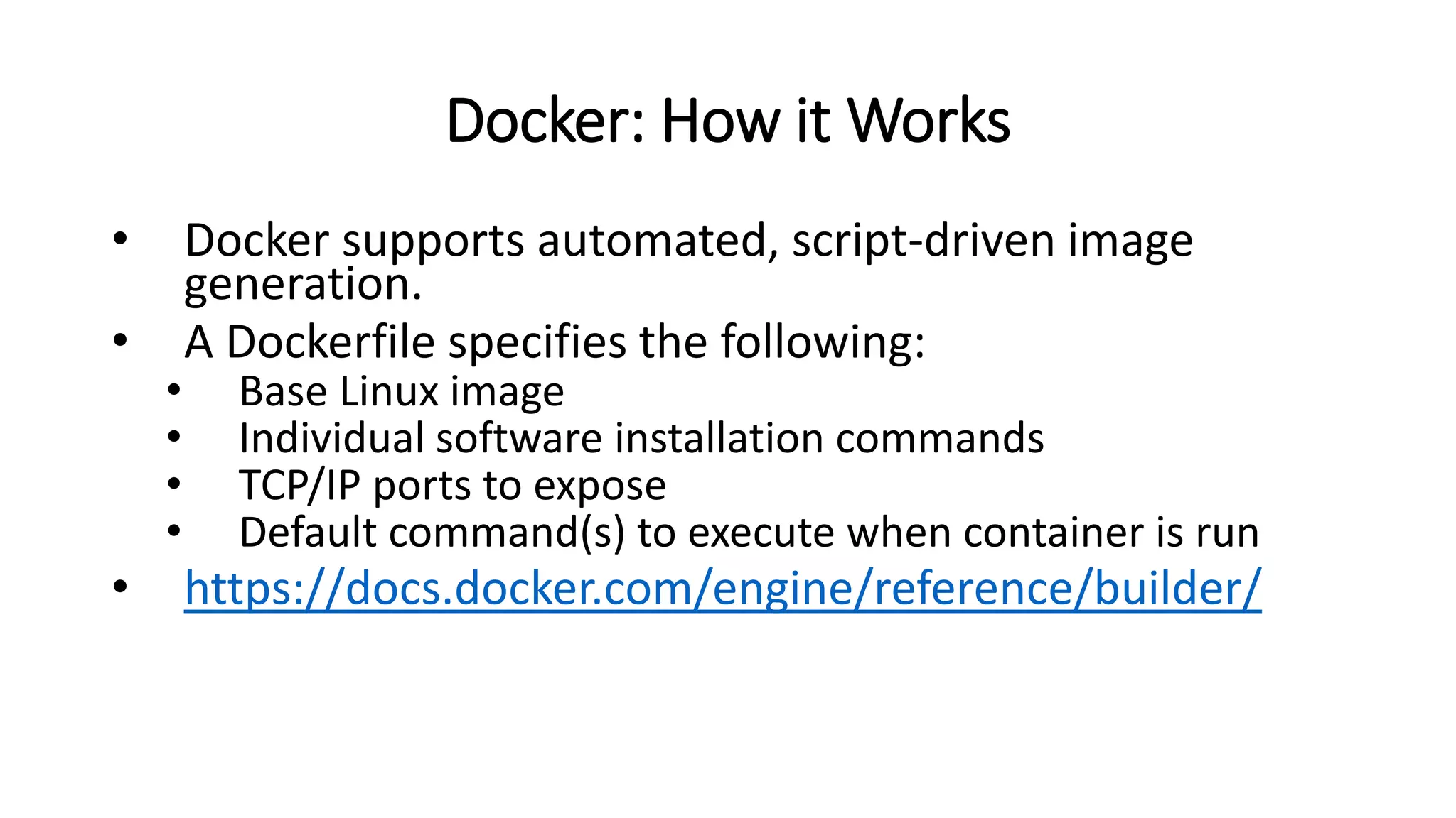 Docker: How it Works
• Docker supports automated, script-driven image
generation.
• A Dockerfile specifies the following:
• Base Linux image
• Individual software installation commands
• TCP/IP ports to expose
• Default command(s) to execute when container is run
• https://docs.docker.com/engine/reference/builder/
 