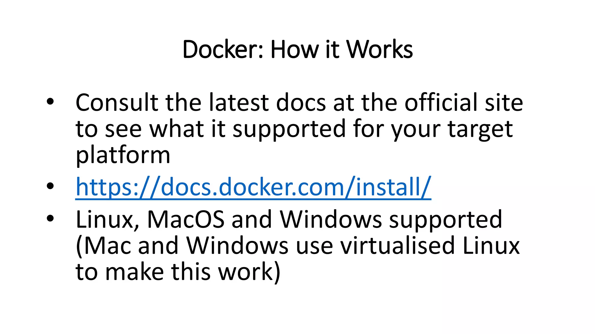 Docker: How it Works
• Consult the latest docs at the official site
to see what it supported for your target
platform
• https://docs.docker.com/install/
• Linux, MacOS and Windows supported
(Mac and Windows use virtualised Linux
to make this work)
 