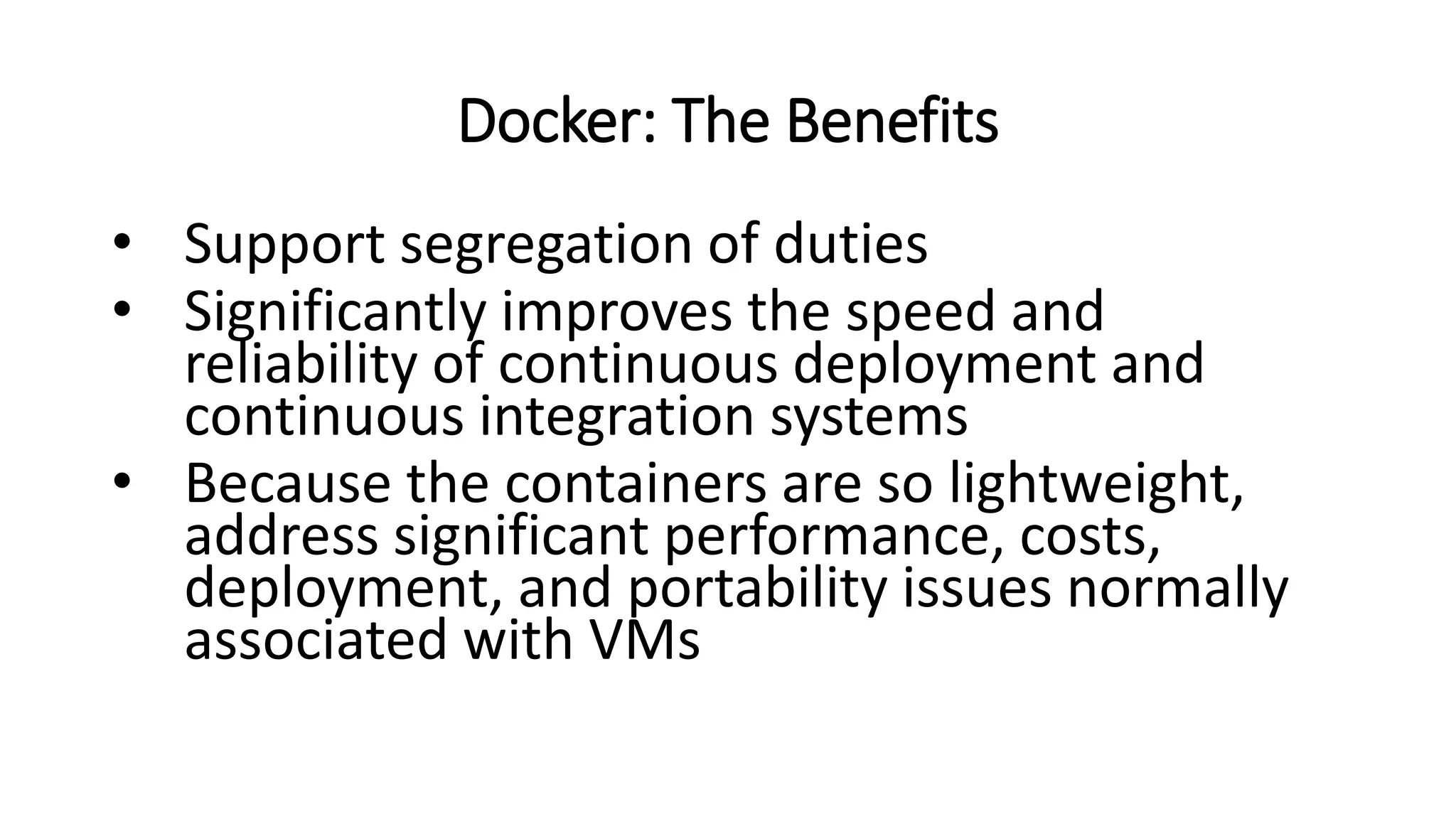 Docker: The Benefits
• Support segregation of duties
• Significantly improves the speed and
reliability of continuous deployment and
continuous integration systems
• Because the containers are so lightweight,
address significant performance, costs,
deployment, and portability issues normally
associated with VMs
 