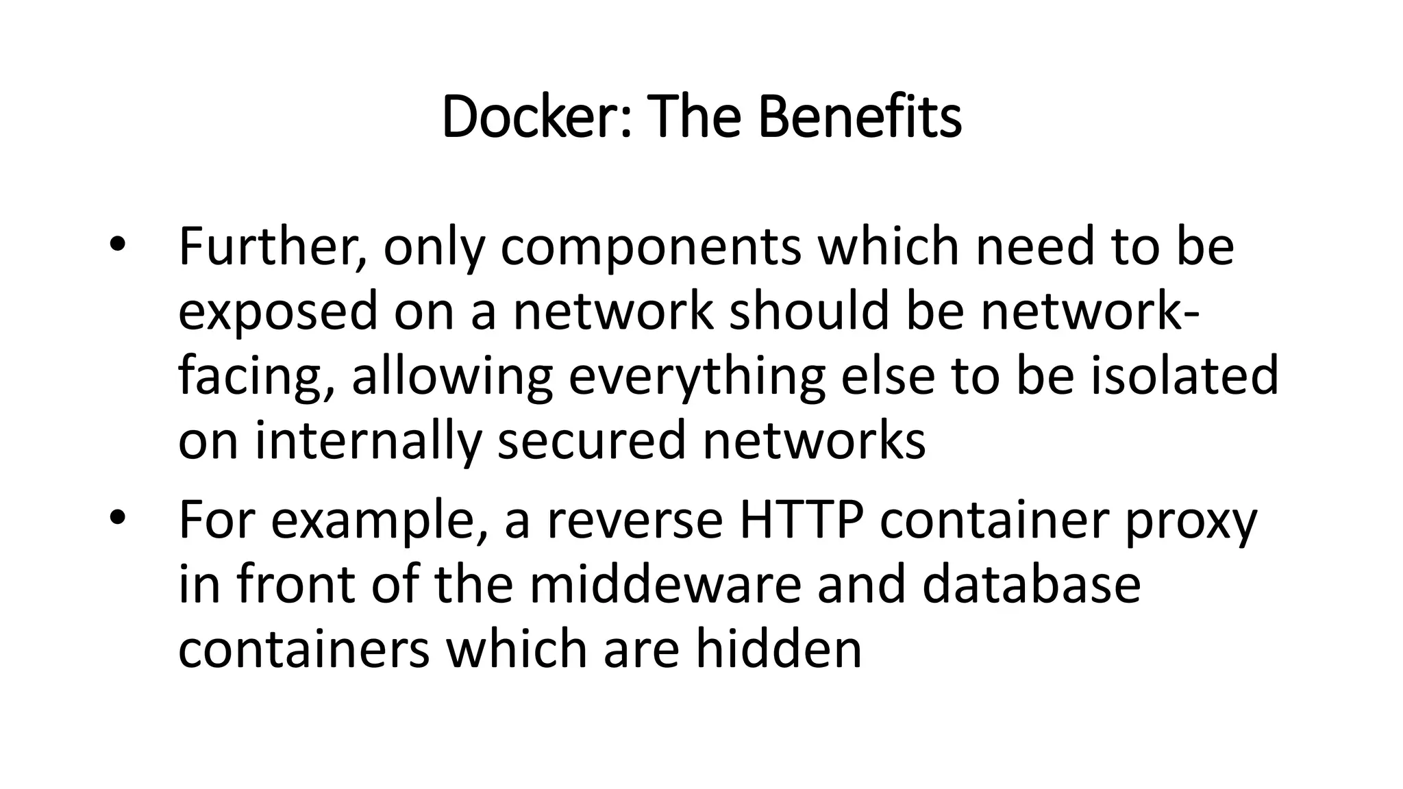Docker: The Benefits
• Further, only components which need to be
exposed on a network should be network-
facing, allowing everything else to be isolated
on internally secured networks
• For example, a reverse HTTP container proxy
in front of the middeware and database
containers which are hidden
 