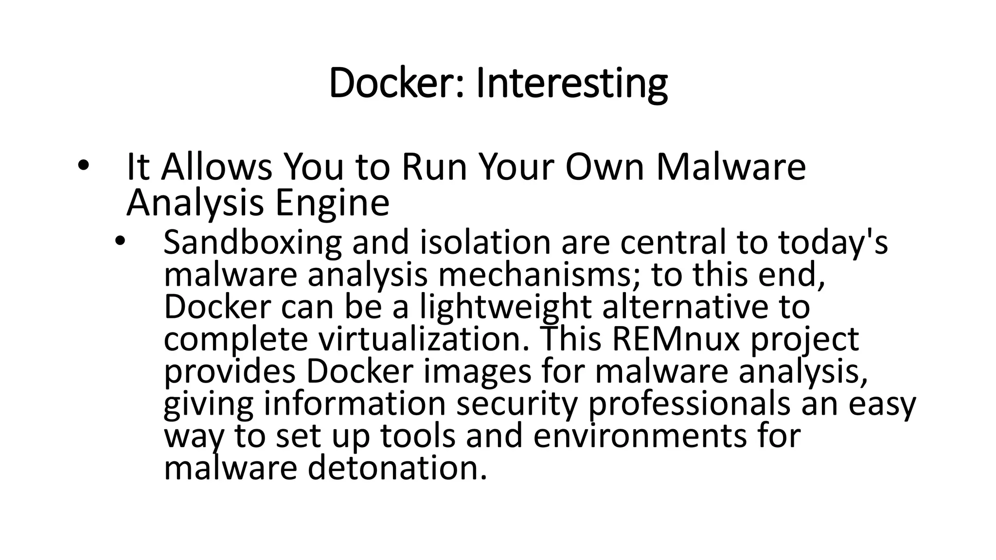 Docker: Interesting
• It Allows You to Run Your Own Malware
Analysis Engine
• Sandboxing and isolation are central to today's
malware analysis mechanisms; to this end,
Docker can be a lightweight alternative to
complete virtualization. This REMnux project
provides Docker images for malware analysis,
giving information security professionals an easy
way to set up tools and environments for
malware detonation.
 