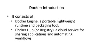 Docker: Introduction
• It consists of:
• Docker Engine, a portable, lightweight
runtime and packaging tool,
• Docker Hub (or Registry), a cloud service for
sharing applications and automating
workflows
 