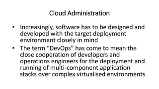 Cloud Administration
• Increasingly, software has to be designed and
developed with the target deployment
environment closely in mind
• The term “DevOps” has come to mean the
close cooperation of developers and
operations engineers for the deployment and
running of multi-component application
stacks over complex virtualised environments
 