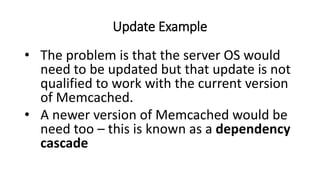 Update Example
• The problem is that the server OS would
need to be updated but that update is not
qualified to work with the current version
of Memcached.
• A newer version of Memcached would be
need too – this is known as a dependency
cascade
 