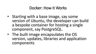 Docker: How it Works
• Starting with a base image, say some
version of Ubuntu, the developer can build
a bespoke container for hosting a single
component, say PostgreSQL.
• The built image encapsulates the OS
version, updates, libraries and application
components
 