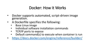 Docker: How it Works
• Docker supports automated, script-driven image
generation.
• A Dockerfile specifies the following:
• Base Linux image
• Individual software installation commands
• TCP/IP ports to expose
• Default command(s) to execute when container is run
• https://docs.docker.com/engine/reference/builder/
 