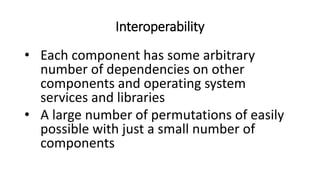Interoperability
• Each component has some arbitrary
number of dependencies on other
components and operating system
services and libraries
• A large number of permutations of easily
possible with just a small number of
components
 