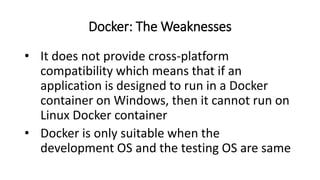 Docker: The Weaknesses
• It does not provide cross-platform
compatibility which means that if an
application is designed to run in a Docker
container on Windows, then it cannot run on
Linux Docker container
• Docker is only suitable when the
development OS and the testing OS are same
 