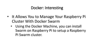 Docker: Interesting
• It Allows You to Manage Your Raspberry Pi
Cluster With Docker Swarm
• Using the Docker Machine, you can install
Swarm on Raspberry Pi to setup a Raspberry
Pi Swarm cluster.
 