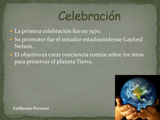  La primera celebración fue en 1970.
 Su promotor fue el senador estadounidense Gaylord
Nelson.
 El objetivo es crear conciencia común sobre los retos
para preservar el planeta Tierra.
Guillermo Pecorari
 