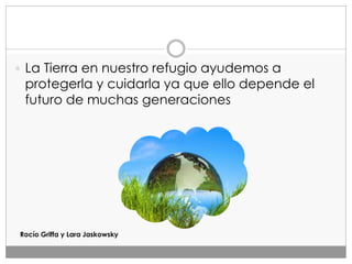  La Tierra en nuestro refugio ayudemos a
protegerla y cuidarla ya que ello depende el
futuro de muchas generaciones
Rocío Griffa y Lara Jaskowsky
 