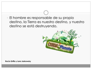  El hombre es responsable de su propio
destino, la Tierra es nuestro destino, y nuestro
destino se está destruyendo.
Rocío Griffa y Lara Jaskowsky
 