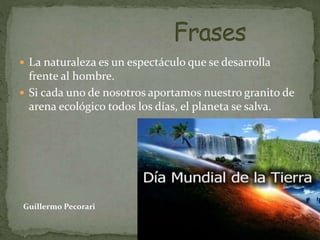  La naturaleza es un espectáculo que se desarrolla
frente al hombre.
 Si cada uno de nosotros aportamos nuestro granito de
arena ecológico todos los días, el planeta se salva.
Guillermo Pecorari
 