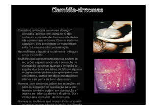 Clamídia é conhecida como uma doença “
silenciosa” porque em  torno de ¾ das 
mulheres  e metade dos homens infectados 
não apresentam sintomas .Caso os sintomas 
apareçam, eles geralmente se manifestam 
entre 1‐3 semanas da contaminação 
Nas mulheres a bactéria inicialmente  infecta o 
cérvix e a uretra.
Mulheres que apresentam sintomas podem ter 
secreções vaginais anormais e sensação de 
queimação  ao urinar.Quando a infecção se 
espalha do cérvix aos tubos de falópio algumas 
mulheres ainda podem não apresentar nem 
um sintoma, outras tem dores no abdômen 
inferior e na parte de baixo das costas
Homens  com sintomas podem ter secreções  no 
pênis ou sensação de queimação ao urinar. 
Homens também podem  ter queimação e  
coceira ao redor da abertura do pênis. Dor e 
inchaço nos testículos  são incomuns.
Homens ou mulheres que tiveram intercurso anal 
receptivo podem adquirir infecção da clamídia
 