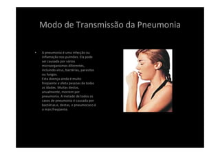 Modo de Transmissão da Pneumonia
• A pneumonia é uma infecção ou 
inflamação nos pulmões. Ela pode 
ser causada por vários 
microorganismos diferentes, 
incluindo vírus, bactérias, parasitas 
ou fungos.
Esta doença ainda é muito 
freqüente e afeta pessoas de todas 
as idades. Muitas destas, 
anualmente, morrem por 
pneumonia. A metade de todos os 
casos de pneumonia é causada por 
bactérias e, destas, o pneumococo é
o mais freqüente.
 