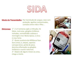 Por transfusão de sangue, sexo sem 
proteção, agulhas contaminadas, 
contatos entre mãe e filho...
1°‐ 2 a 4 semanas após a infecção, há
febre, mal‐estar, gânglios linfáticos 
inchados, vermelhidão cutânea e 
meningite viral. Nesta época, o vírus 
é mais forte.
2°‐ Quase ausência da AIDS(essa fase 
dura anos), e, depois, aparece  
cansaço.tosse, perda de peso, 
diarréia,inflamação no gânglios 
linfáticos e suores noturnos.
3°‐ Depois de alguns meses ou anos, 
chega a morte.
 
