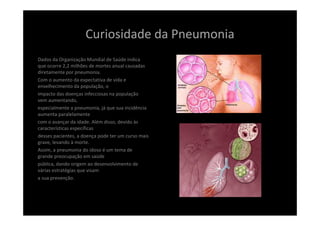 Curiosidade da Pneumonia 
Dados da Organização Mundial de Saúde indica 
que ocorre 2,2 milhões de mortes anual causadas 
diretamente por pneumonia.
Com o aumento da expectativa de vida e 
envelhecimento da população, o
impacto das doenças infecciosas na população 
vem aumentando,
especialmente a pneumonia, já que sua incidência 
aumenta paralelamente
com o avançar da idade. Além disso, devido às 
características específicas
desses pacientes, a doença pode ter um curso mais 
grave, levando à morte.
Assim, a pneumonia do idoso é um tema de 
grande preocupação em saúde
pública, dando origem ao desenvolvimento de 
várias estratégias que visam
a sua prevenção.
 