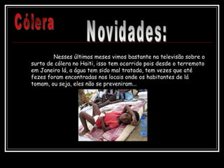 Nesses últimos meses vimos bastante na televisão sobre o
surto de cólera no Haiti, isso tem ocorrido pois desde o terremoto
em Janeiro lá, a água tem sido mal tratada, tem vezes que até
fezes foram encontradas nos locais onde os habitantes de lá
tomam, ou seja, eles não se preveniram...
 