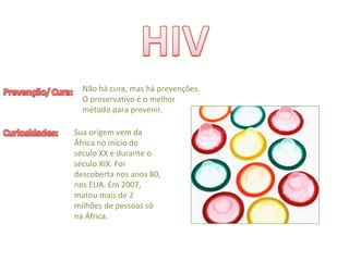 Não há cura, mas há prevenções. 
O preservativo é o melhor 
método para prevenir.
Sua origem vem da 
África no início do 
século XX e durante o 
século XIX. Foi 
descoberta nos anos 80, 
nos EUA. Em 2007, 
matou mais de 2 
milhões de pessoas só
na África.
 