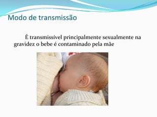 Modo de transmissão  
É transmissível principalmente sexualmente na 
gravidez o bebe é contaminado pela mãe 
 