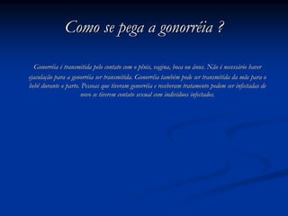 Como se pega a gonorrComo se pega a gonorrééia ?ia ?
GonorrGonorrééiaia éé transmitida pelo contato com o pênis, vagina, boca ou ânus. Nãotransmitida pelo contato com o pênis, vagina, boca ou ânus. Não éé necessnecessáário haverrio haver
ejaculaejaculaçção para a gonorrão para a gonorrééia ser transmitida. Gonorria ser transmitida. Gonorrééia tambia tambéém pode ser transmitida da mãe para om pode ser transmitida da mãe para o
bebê durante o parto. Pessoas que tiveram gonorrbebê durante o parto. Pessoas que tiveram gonorrééia e receberam tratamento podem ser infectadas deia e receberam tratamento podem ser infectadas de
novo se tiverem contato sexual com indivnovo se tiverem contato sexual com indivííduos infectados.duos infectados.
 