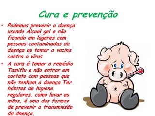 Cura e prevenção
• Podemos prevenir a doença
usando Álcool gel e não
ficando em lugares com
pessoas contaminadas da
doença ou tomar a vacina
contra o vírus
• A cura é tomar o remédio
Tamiflu e não entrar em
contato com pessoas que
não tenham a doença Ter
hábitos de higiene
regulares, como lavar as
mãos, é uma das formas
de prevenir a transmissão
da doença.
 