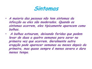 Sintomas
• A maioria das pessoas não tem sintomas da
infecção ou eles são moderados. Quando os
sintomas ocorrem, eles tipicamente aparecem como
bolhas.
• A bolhas estouram, deixando feridas que podem
levar de duas a quatro semanas para sarar na
primeira vez que ocorrem. Geralmente outra
erupção pode aparecer semanas ou meses depois da
primeira, mas quase sempre é menos severa e dura
menos tempo.
 