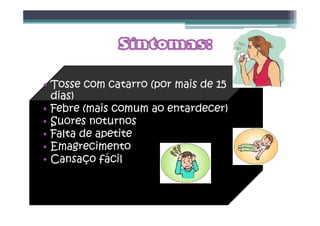 • Tosse com catarro (por mais de 15
dias)
• Febre (mais comum ao entardecer)
• Suores noturnos
• Falta de apetite
• Emagrecimento
• Cansaço fácil
 