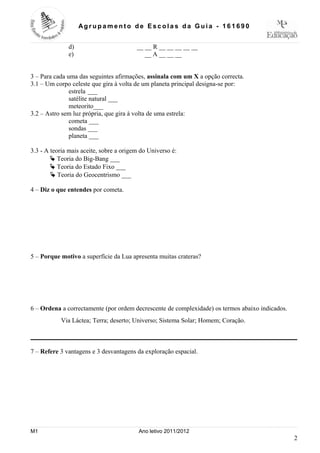 Ag r up a m e nt o de Es c ola s da Guia - 16 1 69 0


              d)                         __ __ R __ __ __ __ __
              e)                            __ A __ __ __


3 – Para cada uma das seguintes afirmações, assinala com um X a opção correcta.
3.1 – Um corpo celeste que gira à volta de um planeta principal designa-se por:
               estrela ___
               satélite natural ___
               meteorito___
3.2 – Astro sem luz própria, que gira à volta de uma estrela:
               cometa ___
               sondas ___
               planeta ___

3.3 - A teoria mais aceite, sobre a origem do Universo é:
        Ä Teoria do Big-Bang ___
        Ä Teoria do Estado Fixo ___
        Ä Teoria do Geocentrismo ___

4 – Diz o que entendes por cometa.




5 – Porque motivo a superfície da Lua apresenta muitas crateras?




6 – Ordena a correctamente (por ordem decrescente de complexidade) os termos abaixo indicados.
           Via Láctea; Terra; deserto; Universo; Sistema Solar; Homem; Coração.



7 – Refere 3 vantagens e 3 desvantagens da exploração espacial.




M1                                        Ano letivo 2011/2012
                                                                                                 2
 