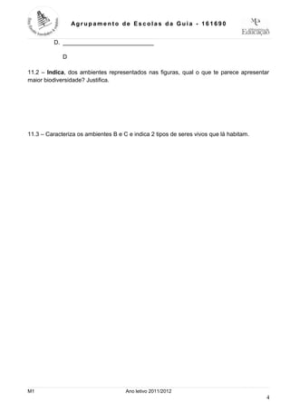 Ag r up a m e nt o de Es c ola s da Guia - 16 1 69 0


          D. ____________________________

             D

11.2 – Indica, dos ambientes representados nas figuras, qual o que te parece apresentar
maior biodiversidade? Justifica.




11.3 – Caracteriza os ambientes B e C e indica 2 tipos de seres vivos que lá habitam.




M1                                   Ano letivo 2011/2012
                                                                                        4
 
