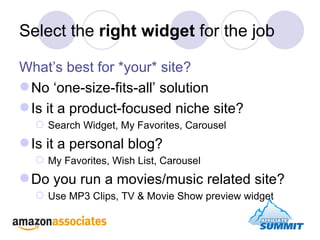 Select the  right widget  for the job What’s best for *your* site? No ‘one-size-fits-all’ solution Is it a product-focused niche site?  Search Widget, My Favorites, Carousel Is it a personal blog? My Favorites, Wish List, Carousel Do you run a movies/music related site? Use MP3 Clips, TV & Movie Show preview widget 