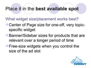 Place it in the  best available spot What widget size/placement works best? Center of Page size for one-off, very topic-specific widget Banner/Sidebar sizes for products that are relevant over a longer period of time Free-size widgets when you control the size of the ad slot 