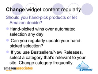 Change  widget content regularly Should you hand-pick products or let Amazon decide? Hand-picked wins over automated selection any day Can you regularly update your hand-picked selection? If you use Bestsellers/New Releases, select a category that’s relevant to your site. Change category frequently. 