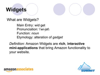 Widgets Main Entry: wid·get  Pronunciation: \ˈwi-jət\  Function:  noun   Etymology: alteration of  gadget Definition:  Amazon Widgets are  rich ,  interactive mini-applications  that bring Amazon functionality to your website. What are Widgets? 