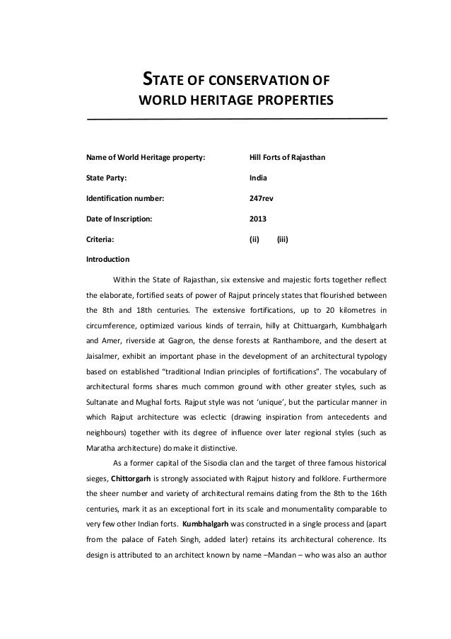 STATE OF CONSERVATION OF
WORLD HERITAGE PROPERTIES
Name of World Heritage property: Hill Forts of Rajasthan
State Party: India
Identification number: 247rev
Date of Inscription: 2013
Criteria: (ii) (iii)
Introduction
Within the State of Rajasthan, six extensive and majestic forts together reflect
the elaborate, fortified seats of power of Rajput princely states that flourished between
the 8th and 18th centuries. The extensive fortifications, up to 20 kilometres in
circumference, optimized various kinds of terrain, hilly at Chittuargarh, Kumbhalgarh
and Amer, riverside at Gagron, the dense forests at Ranthambore, and the desert at
Jaisalmer, exhibit an important phase in the development of an architectural typology
based on established “traditional Indian principles of fortifications”. The vocabulary of
architectural forms shares much common ground with other greater styles, such as
Sultanate and Mughal forts. Rajput style was not ‘unique’, but the particular manner in
which Rajput architecture was eclectic (drawing inspiration from antecedents and
neighbours) together with its degree of influence over later regional styles (such as
Maratha architecture) do make it distinctive.
As a former capital of the Sisodia clan and the target of three famous historical
sieges, Chittorgarh is strongly associated with Rajput history and folklore. Furthermore
the sheer number and variety of architectural remains dating from the 8th to the 16th
centuries, mark it as an exceptional fort in its scale and monumentality comparable to
very few other Indian forts. Kumbhalgarh was constructed in a single process and (apart
from the palace of Fateh Singh, added later) retains its architectural coherence. Its
design is attributed to an architect known by name –Mandan – who was also an author
 