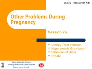 1
Other Problems During
Pregnancy
Maternal Health Division
Ministry of Health & Family Welfare
Government of India
BEMoC - Presentation 7 (b)
Session 7b
 Urinary Tract Infection
 Hyperemesis Gravidarum
 Retention of Urine
 PROM
 