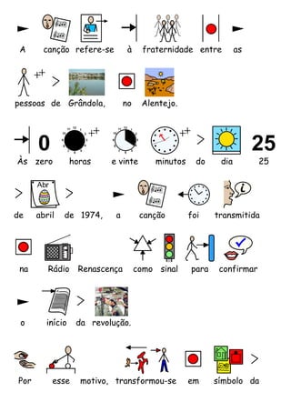 A      canção refere-se         à     fraternidade entre         as




pessoas de Grândola,            no    Alentejo.




Às zero          horas    e vinte         minutos     do    dia         25




de    abril   de 1974,     a          canção        foi    transmitida




 na      Rádio     Renascença        como sinal     para    confirmar




 o      início    da revolução.




Por       esse     motivo, transformou-se           em     símbolo da
 