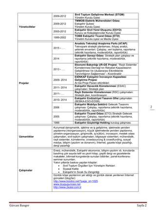 Gürcan Banger Sayfa 2
2
Yöneticilikler
2009-2012
Sivil Toplum Geliştirme Merkezi (STGM)
Yönetim Kurulu Üyesi
2009-2012
TMMOB Elektrik Mühendisleri Odası
Eskişehir Şubesi
Yönetim Kurulu Üyesi
2005-2012
Eskişehir Sivil Yerel Oluşumu (ESYO)
Kurucu ve Kolaylaştırıcılar Kurulu Üyesi
1999-2002
TOBB Eskişehir Ticaret Odası (ETO)
Yönetim Kurulu üyesi ve Meclis Üyesi
Projeler
2015 - ….
Anadolu Teknoloji Araştırma Parkı (ATAP):
Teknopark stratejik planlaması, ihtiyaç analizi,
yetenek envanteri: Çalıştay, veri toplama, raporlama
(etkinlik hazırlama, moderatörlük, raportörlük)
2014
Eskişehir Sanayi Odası: Stratejik plan çalıştayı ve
raporlama (etkinlik hazırlama, moderatörlük,
raportörlük)
2013 - ….
Ekonomi Bakanlığı UR-GE Projesi: “Raylı Sistemler
Kümelenmesi Derneği’nin Rekabet Kapasitesinin
Geliştirilmesi Ve Uluslararası Etkinliklerde
Tanınırlığının Sağlanması” - Koordinatör
2009- 2014
ESİNKAP Eskişehir İnovasyon Kapasitesi
Geliştirme Projesi
Ar-Ge Proje Pazarı etkinlikleri
2011- 2014
Eskişehir Havacılık Kümelenmesi (ESAC)
çalışmaları: Stratejik plan
2011- ….
Raylı Sistemler Kümelenmesi (RSC) çalışmaları:
Stratejik plan, koordinasyon
2010- 2014
Eskişehir Endüstriyel Tasarım Ofisi çalışmaları
(BEBKA-ESO-EOSB)
2006
Eskişehir Mobilya Sektörü Gelecek Tasarımı
çalışması: Çalıştay, raporlama (etkinlik hazırlama,
moderatörlük, raportörlük)
2005
Eskişehir Ticaret Odası (ETO) Stratejik Gelecek
çalışması: Çalıştay, raporlama (etkinlik hazırlama,
moderatörlük, raportörlük)
1999 Eskişehir Güçbirliği Holding kuruluş çalışması
Uzmanlıklar
Kurumsal danışmanlık, işletme ve iş geliştirme, işletmede yeniden
yapılanma (reorganizasyon), küçük işletmelerde yeniden yapılanma,
yönetim-organizasyon, girişimcilik, iş kültürü, inovasyon, meslek odası
çalışmaları, sivil toplum çalışmaları, bilgisayar sistemleri, mühendislik,
raylı sistemler, kümelenme, crowdsourcing & crowdfunding, sosyal
medya, bilişim (yazılım ve donanım), İnternet, gazete köşe yazarlığı,
dergi yazarlığı
Çalışmalar
Enerji, mühendislik, Eskişehir ekonomisi, bilişim-yazılım vb. konularda
basılmış çok sayıda telif ve çeviri kitap, çeşitli dergi ve gazetelerde
makaleler, bilimsel kongrelerde sunulan bildiriler, panel-konferans-
seminer sunumları.
Yakın yıllarda baskısı yapılan kitaplar:
 Sivil Toplum Örgütleri İçin Yönetişim Rehberi
 Siyasal Kalite
 Eskişehir’in Sıcak Su Zenginliği
Günlük köşe yazılarının yer aldığı ve günlük olarak yenilenen İnternet
günceleri (blog’lar):
http://www.bizobiz.net/?page_id=1025
www.duyguguncesi.net
http://www.2eylul.com.tr
 
