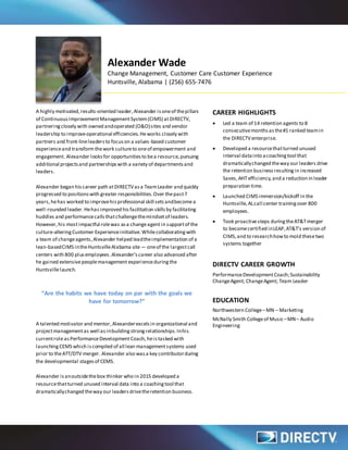 Alexander Wade
Change Management, Customer Care Customer Experience
Huntsville, Alabama | (256) 655-7476
A highly motivated,results-oriented leader,Alexander isoneof thepillars
of ContinuousImprovementManagementSystem(CIMS) atDIRECTV,
partneringclosely with owned andoperated (O&O)sites and vendor
leadership to improveoperational efficiencies.Heworks closely with
partners and front-lineleadersto focuson a values-based customer
experienceand transformthework cultureto oneof empowerment and
engagement. Alexander looksfor opportunitiesto bea resource,pursuing
additional projectsand partnershipswith a variety of departmentsand
leaders.
Alexander began his career path atDIRECTVasa TeamLeader and quickly
progressed to positionswith greater responsibilities.Over thepast7
years,hehas worked to improvehis professional skill setsandbecomea
well-rounded leader.Hehas improved his facilitation skills by facilitating
huddles and performancecallsthatchallengethemindsetof leaders.
However,his mostimpactful rolewas asa changeagentin supportof the
culture-alteringCustomer Experienceinitiative. Whilecollaboratingwith
a team of changeagents,Alexander helped leadtheimplementation of a
lean-basedCIMS intheHuntsvilleAlabama site— oneof the largestcall
centers with 800 plusemployees.Alexander’s career also advanced after
he gained extensivepeoplemanagementexperienceduring the
Huntsvillelaunch.
“Are the habits we have today on par with the goals we
have for tomorrow?”
A talented motivator and mentor,Alexanderexcelsin organizational and
projectmanagementas well as inbuilding strongrelationships.Inhis
currentroleasPerformanceDevelopmentCoach, heistasked with
launchingCEMS which iscompiled of all lean managementsystems used
prior to theATT/DTV merger. Alexander also wasa key contributorduring
the developmental stagesof CEMS.
Alexander isanoutsidethebox thinker who in 2015 developed a
resourcethatturned unused interval data into a coachingtool that
dramaticallychanged theway our leadersdrivetheretention business.
CAREER HIGHLIGHTS
 Led a team of 14 retention agents to 8
consecutivemonthsasthe#1 ranked teamin
the DIRECTVenterprise.
 Developed a resourcethatturned unused
interval datainto acoachingtool that
dramaticallychanged theway our leaders drive
the retention business resultingin increased
Saves,AHTefficiency,and a reduction in leader
preparation time.
 Launched CIMS immersion/kickoff in the
Huntsville,ALcall center trainingover 800
employees.
 Took proactivesteps duringtheAT&Tmerger
to becomecertified inLEAP,AT&T’s version of
CIMS,and to researchhowto mold thesetwo
systems together
DIRECTV CAREER GROWTH
PerformanceDevelopmentCoach;Sustainability
ChangeAgent; ChangeAgent; Team Leader
EDUCATION
Northwestern College–MN – Marketing
McNally Smith Collegeof Music–MN– Audio
Engineering
 