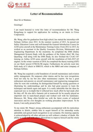  
Letter of Recommendation
Dear Sir or Madame,
Greetings!
I am much honored to write this letter of recommendation for Mr. Wang
Rongchang to support his application for working as an intern in Cirrus
Corporation.
Mr. Wang, after his graduation from high school, has started the internship with
Sichuan Airlines since 2011. In the summer vacation of 2011, he passed our
Safety Education Course and well-learned the General Introduction Course for
A320 series aircraft at the Maintenance Training Center. From 2012 to 2013, he
worked as an assistant in the Quality Assurance Division, Maintenance and
Engineering Department. In the meantime, he completed the SMS (Safety
Management System) Study with the guidance of the former chief, Mr. Guo
Quanfang. And along with the SMS Study, he also finished the CAAC-147
training on Airbus A320 series aircraft with the installation of IAE-2527-A5
engines. In the winter vacation of 2014, he completed the theory training (OJT)
on our fleets' newest CFM-56-5B engine. Furthermore, he actively went into
field study of C-check in SMECO, which is the MRO and sister company of
Sichuan Airlines.
Mr. Wang has acquired a solid foundation of aircraft maintenance and aviation
safety management. He surpasses other interns and he has won recognitions
from not only by me but also other maintenance experts. He has a great
enthusiasm and passion on aircraft maintenance and engineering management.
After he went into workshop, he distinguished himself by raising questions or
illustrating his understandings and he also had great passion to learn the
techniques and details again and again. It is really admirable that the ideas he
expressed was so in-depth that it reflected how much effort he had made after
his duty off. He also did a fantastic job in teamwork for he usually played an
important role in team-based project and worked well with his teammates.
Moreover, Mr. Wang often briefed me with the latest events of technical
innovation and his own thoughts on working procedure improvement. To be
honest, I am really proud of him.
To my mind, Mr. Wang’s strong enthusiasm accompanied with his meticulous
attention to details, enables him to acquit himself of his internship works
splendidly and gained much recognition in our company. His learning capacity
is acknowledged by all other advisors as well without a shadow of doubt. His
ability to work well with others allowed him to improve himself and the whole
 