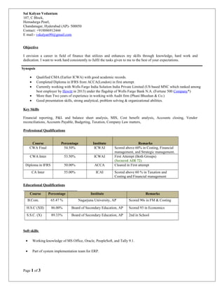 Objective
I envision a career in field of finance that utilizes and enhances my skills through knowledge, hard work and
dedication. I want to work hard consistently to fulfil the tasks given to me to the best of your expectations.
Synopsis
• Qualified CMA (Earlier ICWA) with good academic records.
• Completed Diploma in IFRS from ACCA(London) in first attempt.
• Currently working with Wells Fargo India Solution India Private Limited (US based MNC which ranked among
best employer by Hewitt in 2013) under the flagship of Wells Fargo Bank N.A. (Fortune 500 Company*)
• More than Two years of experience in working with Audit firm (Phani Bhushan & Co.)
• Good presentation skills, strong analytical, problem solving & organizational abilities.
Key Skills
Financial reporting, P&L and balance sheet analysis, MIS, Cost benefit analysis, Accounts closing, Vendor
reconciliations, Accounts Payable, Budgeting, Taxation, Company Law matters,
Professional Qualifications
Course Percentage Institute Remarks
CWA Final 54.50% ICWAI Scored above 60% in Costing, Financial
management, and Strategic management.
CWA Inter 53.50% ICWAI First Attempt (Both Groups)
(Secured AIR 72)
Diploma in IFRS 50.00% ACCA Cleared in First attempt
CA Inter 55.00% ICAI Scored above 60 % in Taxation and
Costing and Financial management
Educational Qualifications
Course Percentage Institute Remarks
B.Com. 65.47 % Nagarjuna University, AP Scored 90s in FM & Costing
H.S.C (XII) 86.00% Board of Secondary Education, AP Scored 93 in Economics
S.S.C. (X) 89.33% Board of Secondary Education, AP 2nd in School
Soft skills
• Working knowledge of MS Office, Oracle, PeopleSoft, and Tally 9.1.
• Part of system implementation team for ERP.
Page 1 of 3
Sai Kalyan Vedantam
107, C Block,
Hemadurga Pearl,
Chandanagar, Hyderabad (AP)- 500050
Contact: +918886912444
E mail:- vskalyan90@gmail.com
 