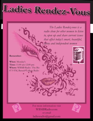 For more information visit
WBMBRadio.com
or email
ladiesradio@gmail.com
	 The Ladies Rendez-vous is a
radio show for other women to listen
to, open up and share current issues
that affect today’s smart, beautiful,
funny and independent women
Remember:
When: Monday’s
Time: 11:00 am-12:00 pm
Where: WBMB Radio- The Biz
87.9 FM, Baruch College Radio
 