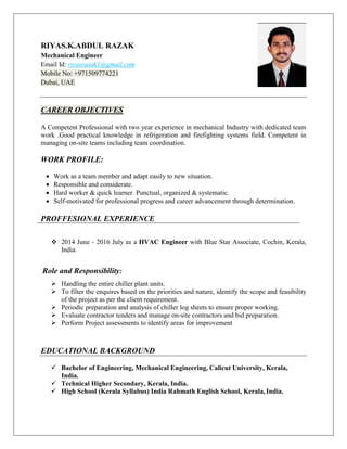 RIYAS.K.ABDUL RAZAK
Mechanical Engineer
Email Id: riyasrasak1@gmail.com
Mobile No: +971509774221
Dubai, UAE
CAREER OBJECTIVES
A Competent Professional with two year experience in mechanical Industry with dedicated team
work .Good practical knowledge in refrigeration and firefighting systems field. Competent in
managing on-site teams including team coordination.
WORK PROFILE:
 Work as a team member and adapt easily to new situation.
 Responsible and considerate.
 Hard worker & quick learner. Punctual, organized & systematic.
 Self-motivated for professional progress and career advancement through determination.
PROFFESIONAL EXPERIENCE
 2014 June - 2016 July as a HVAC Engineer with Blue Star Associate, Cochin, Kerala,
India.
Role and Responsibility:
 Handling the entire chiller plant units.
 To filter the enquires based on the priorities and nature, identify the scope and feasibility
of the project as per the client requirement.
 Periodic preparation and analysis of chiller log sheets to ensure proper working.
 Evaluate contractor tenders and manage on-site contractors and bid preparation.
 Perform Project assessments to identify areas for improvement
EDUCATIONAL BACKGROUND
 Bachelor of Engineering, Mechanical Engineering, Calicut University, Kerala,
India.
 Technical Higher Secondary, Kerala, India.
 High School (Kerala Syllabus) India Rahmath English School, Kerala, India.
 