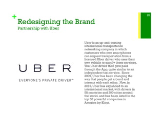 +
Redesigning the Brand
Partnership with Uber
Uber is an up-and-coming
international transportation
networking company in which
customers who own smartphones
can request transportation from a
licensed Uber driver who uses their
own vehicle to supply these services.
The Uber driver then gets paid
through the App, quite similar to an
independent taxi service. Since
2009, Uber has been changing the
way that people get around and
interact with each other. Now, in
2015, Uber has expanded to an
international market, with drivers in
58 countries and 300 cities around
the world, and has been listed in the
top 50 powerful companies in
America by Klout.
10
 