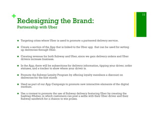 +
Redesigning the Brand:
Partnership with Uber
!  Targeting cities where Uber is used to promote a partnered delivery service.
!  Create a section of the App that is linked to the Uber app that can be used for setting
up deliveries through Uber.
!  Creating revenue for both Subway and Uber, since we gain delivery orders and Uber
drivers increase business.
!  In the App, there will be subsections for delivery information, tipping your driver, order
statuses, and a tracker to show where your driver is.
!  Promote the Subway Loyalty Program by offering loyalty members a discount on
deliveries for the first month
!  Used as part of our App Campaign to promote new interactive elements of the digital
medium.
!  Use a contest to promote the use of Subway delivery featuring Uber by creating the
hashtag #Suber, in which customers can post a selfie with their Uber driver and their
Subway sandwich for a chance to win prizes.
11
 
