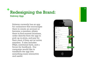 +
Redesigning the Brand:
Subway App
Subway currently has an app
for consumers that encourages
them to create an account or
become a member, allows
them to find nearest locations,
order directly from the app to
pick up in-store, and pay for
their meal, if they are an active
member. It also includes
FAQs, nutritional facts, and a
forum for feedback. Our
campaign would like to
transform the app into
something more interactive
and useful.
12
 